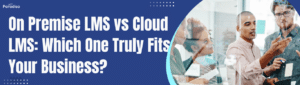 On Premise LMS vs Cloud LMS: Which One Truly Fits Your Business?